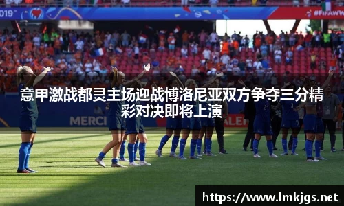 意甲激战都灵主场迎战博洛尼亚双方争夺三分精彩对决即将上演